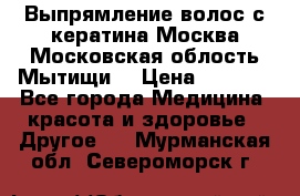 Выпрямление волос с кератина Москва Московская облость Мытищи. › Цена ­ 3 000 - Все города Медицина, красота и здоровье » Другое   . Мурманская обл.,Североморск г.